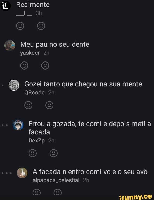 Realmente
Meu pau no seu dente yaskeer À
Gozei tanto que chegou na sua mente
QRicode
& Errou a gozada, te comi e depois meti a facada
DexZp
A facada n entro comi vc e seu avô alpapaca celestial