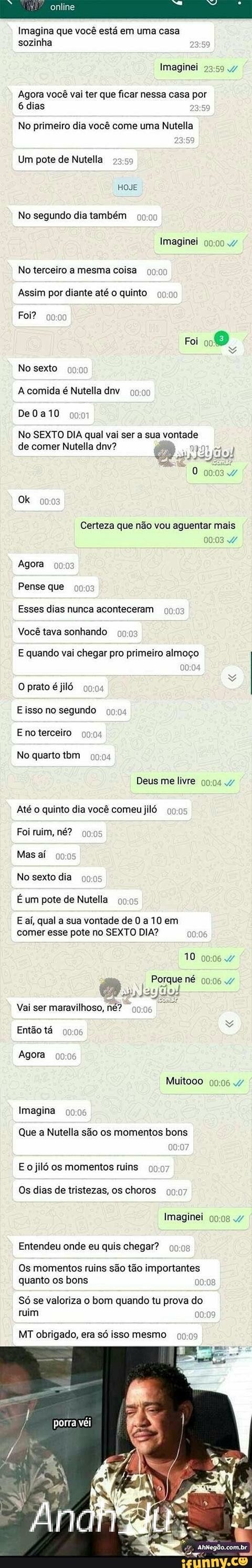 Imagina que você está em uma casa
Ered)
Imaginei
Agora vocé vai ter que ficar nessa casa por
Ker pena
No primeiro dia você come uma Nutella
No segundo dia também 99:00
Imaginei 0
No terceiro a mesma coisa
99:00
Assim por diante até o quinto 900%
Foi?
EAR
A comida é Nutella dnv 09:00
No SEXTO DIA qual vai ser a sua vortade
de comer Nutella dnv?