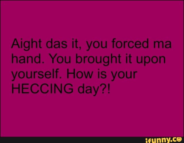 Aight das it, you forced ma
hand. You brought it upon
yourself. How is your
HECCING day?!