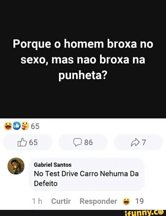 Porque o homem broxa no sexo, mas nao broxa na punheta?
DF 65
))65
Gabriel Santos
No Test Drive Carro Nehuma Da
Th Curtir Responder 19
Defeito