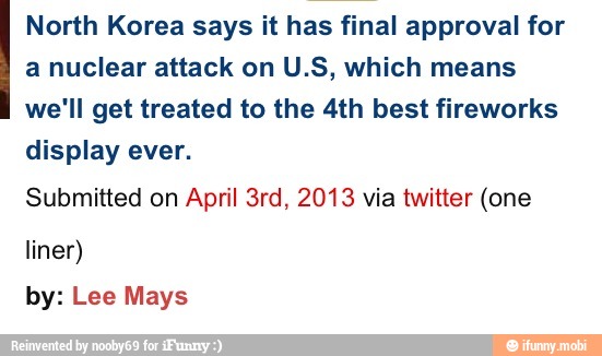 North Korea says it has final approval for
a nuclear attack on U.S, which means
we'll get treated to the 4th best fireworks
display ever.
Submitted on April 3rd, 2013 via twitter (one
liner)
by: Lee Mays