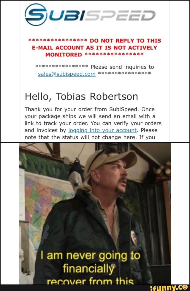 so KK DO NOT REPLY TO THIS
E-MAIL ACCOUNT AS IT IS NOT ACTIVELY
JOCK Please send inquiries to
Hello, Tobias Robertson
Thank you for your order from SubiSpeed. Once
your package ships we will send an email with a
link to track your order. You can verify your orders
and invoices by loggi O your acco!
Please
note that the status will not change here. If you
I am never going to
financially
recnver
fram this