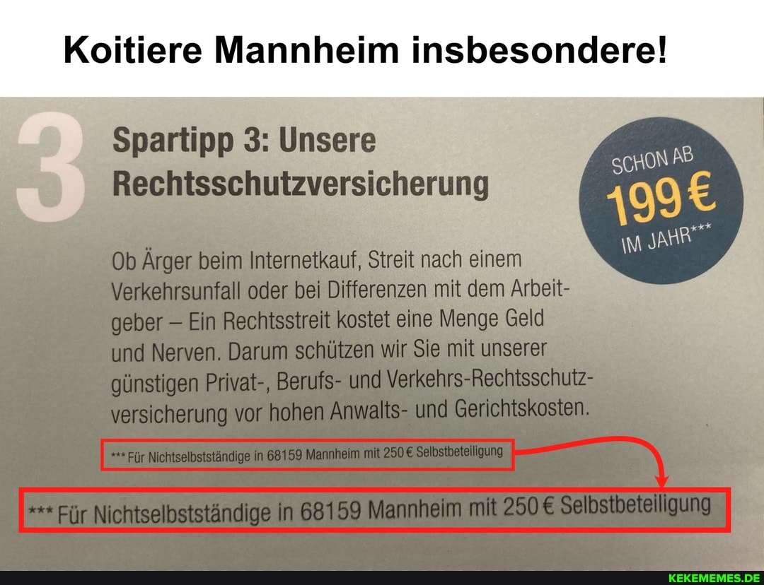 Koltiere Mannheim insbesondere!
ScHoN AB
JAHR"
Spartipp 3: Unsere
Rechtsschutzversicherung
Ob Ärger beim Internetkauf, Streit nach einem
Verkehrsunfall oder bei Differenzen mit dem Arbeit- geber Ein Rechtsstreit kostet eine engs Geld und Nerven. Darum schützen wir Sie mit unserer olinstigen Privat-, Berufs- und Verkehrs-Rechtsschulz- versicherung vor hohen Anwalts- und Gerichtskosten.
Fir Nichtselbstständige In 68159 Mannheim mit Selbstheteillgung