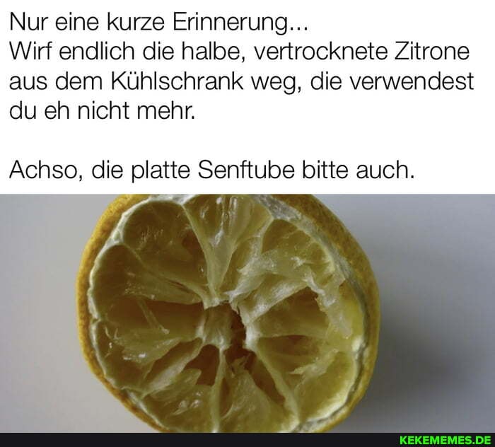 Nur eine kurze Erinnerung...
Wirf endlich die halbe, vertrocknete Zitrone aus dem Kühlschrank weg, die verwendest du eh nicht mehr.
Achso, die platte Senftube bitte auch.
