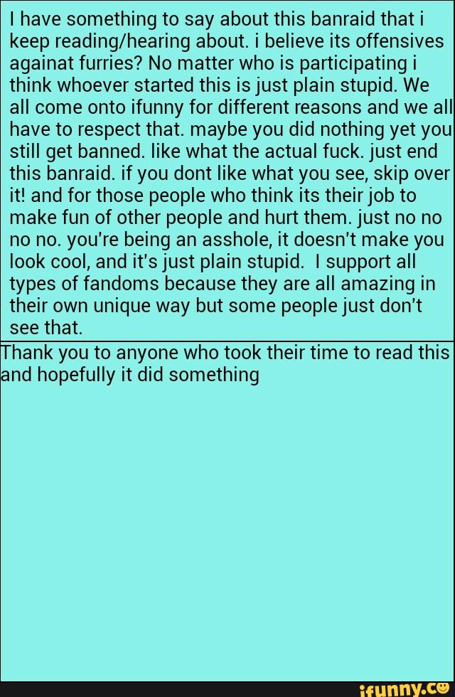 I have something to say about this banraid that i
keep reading/hearing about. i believe its offensives
againat furries? No matter who is participating i
think whoever started this isjust plain stupid. We
all come onto ifunny for different reasons and we all
have to respect that. maybe you did nothing yet you
still get banned. like what the actual fuck. just end
this banraid. if you dont like what you see, skip over
it! and for those people who think its theirjob to
make fun of other people and hurt them. just no no
no no. you're being an asshole, it doesn't make you
look cool, and it'sjust plain stupid. I support all
types of fandoms because they are a” amazing in
their own unique way but some peoplejust don't
see that.
Thank you to anyone who took their time to read this
and hopefully it did something