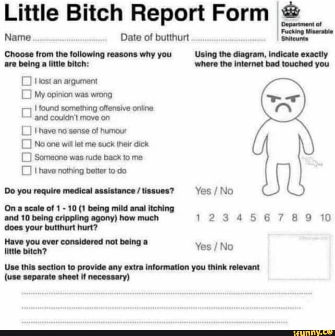 Little Bitch Report Form
Name Date of butthurt I
Choose from the following reasons why you Using the diagram, indicate exactly are being a little bitch: where the internet bad touched you
Hest an argument
My opinion was wrong
found something offensive online and couidn't move on
have no sense of humour
No one will let me suck their dick
Someone was rude back to me
I have nothing better to do
Do you require medical assistance / tissues? Yes / No
On a scale of 1 - 10 (1 being mild anal itching
and 10 being crippling agony) how much 12345 6789 10 does your butthurt hurt?
Yes / No
Use this section to provide any extra information you think relevant
(use separate sheet If necessary)