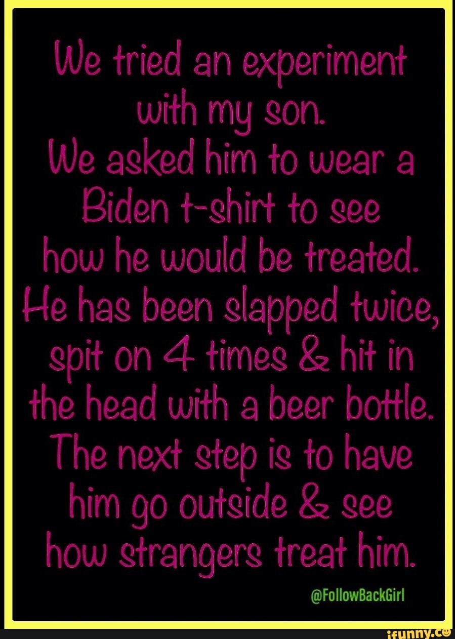 We tried an experiment with my gon.
We agked him to wear a
Biden t-ghirt to gee how he would be treated.
He hag been slapped twice,
gpit on times & hit in the head with a beer bottle.
The next gtep ig to have him go outgide & gee how rangers treat him.
@FollowBackGirl