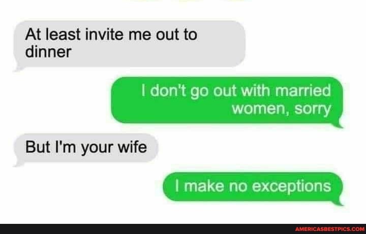 At least invite me out to
dinner
I don't go out with married women, sorry
But I'm your wife
I make no exceptions