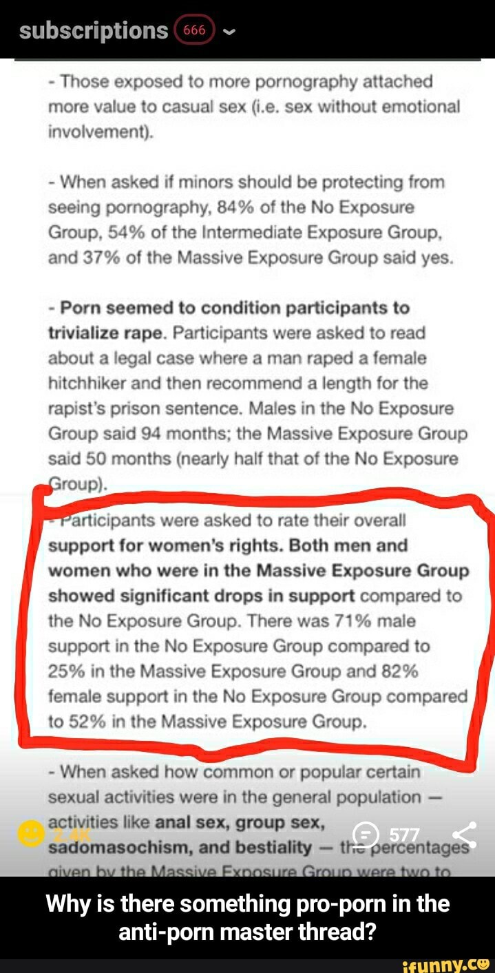 subscriptions
Those exposed to more pornography attached
more value to casual sex (i.e. sex without emotional
involvement).
When asked if minors should be protecting from
seeing pornography, 84% of the No Exposure
Group, 54% of the Intermediate Exposure Group,
and 37% of the Massive Exposure Group said yes
Porn seemed to condition participants to
trivialize rape. Participants were asked to read
about a legal case where a man raped a female
hitchhiker and then recommend a length for the
rapist's prison sentence. Males in the No Exposure
Group said 94 months; the Massive Exposure Group
said 50 months (nearly half that of the No Exposure
articipants were asked to rate their overall
support for women's rights. Both men and
women who were in the Massive Exposure Group
showed significant drops in support compared to
the No Exposure Group. There was 71% male
support in the No Exposure Group compared to
25% in the Massive Exposure Group and 82%
female support in the No Exposure Group compared
to 52% in the Massive Exposure Group.
When asked how common or popular certain
sexual activities were in the general population activities like anal sex, group sex,
sadomasochism, and bestiality given by the Massive Exnociire Gro
a
Why is there something pro-porn in the
anti-porn master thread?
the percentages - Why is there something pro-porn in the anti-porn master thread?