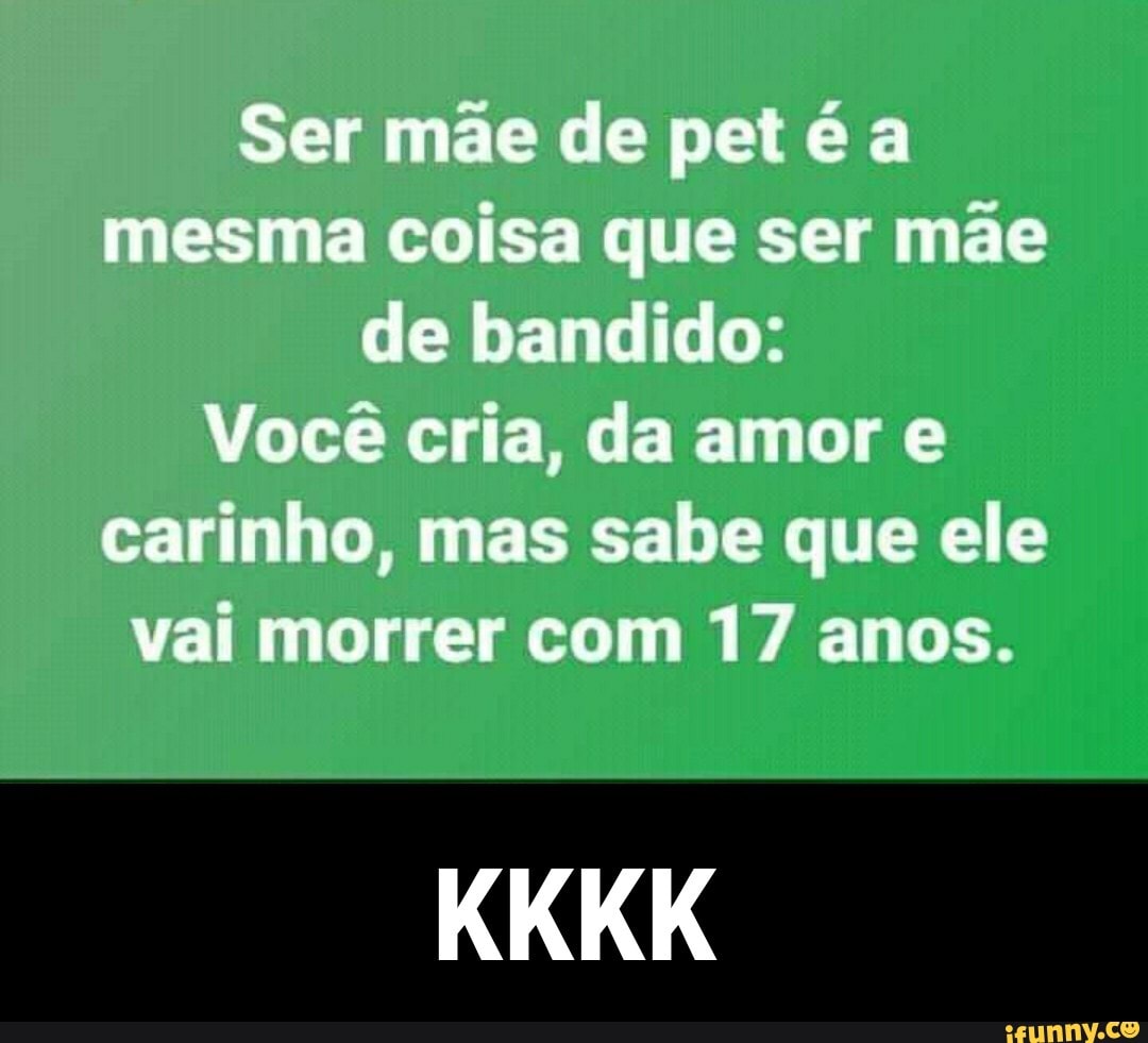 Ser mãe de pet é a mesma coisa que ser mãe de bandido:
Você cria, da amor e carinho, mas sabe que ele vai morrer com 17 anos.
KKKK