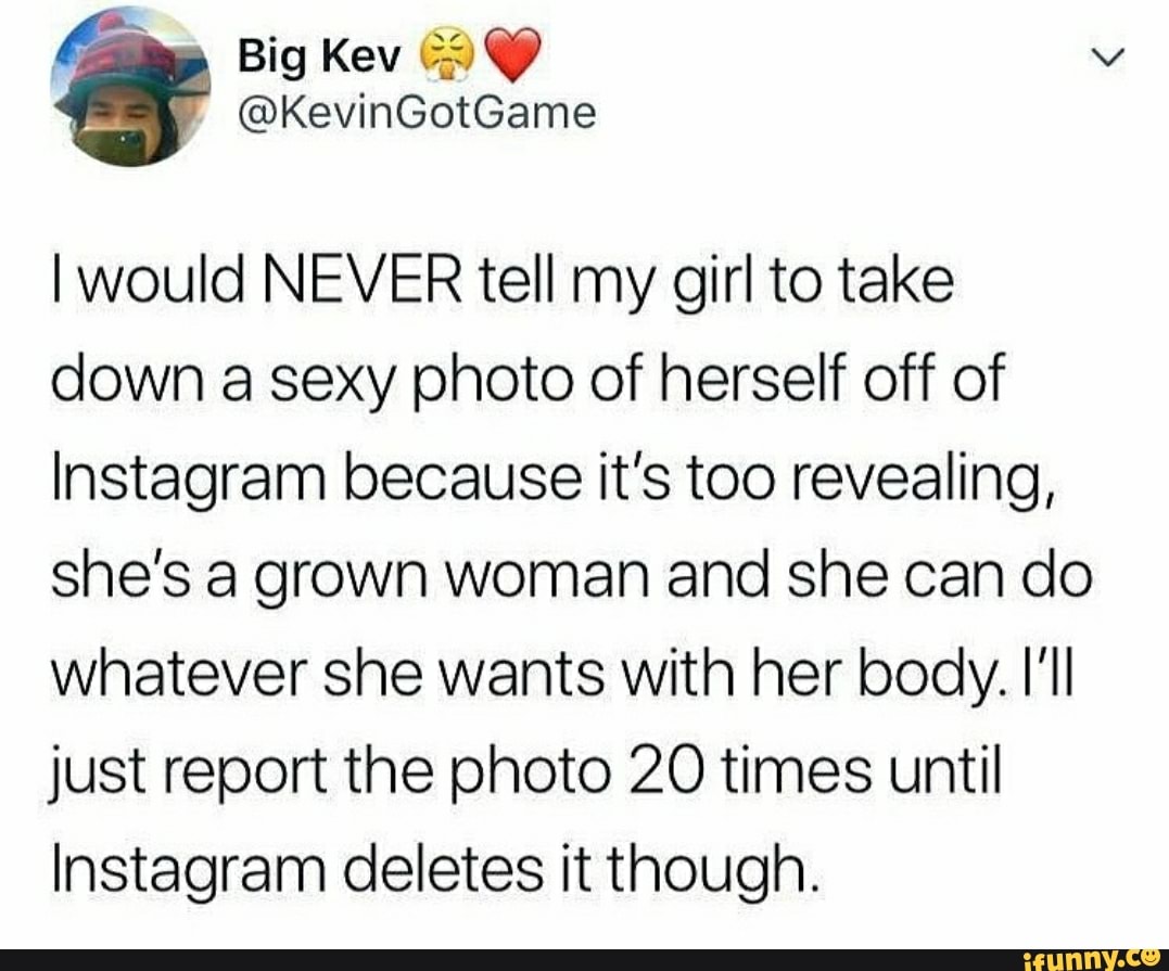 I would NEVER tell my girl to take
down a sexy photo of herself off of
Instagram because it's too revealing,
she's a grown woman and she can do
whatever she wants with her body. HI
just report the photo 20 times until
Instagram deletes it though.