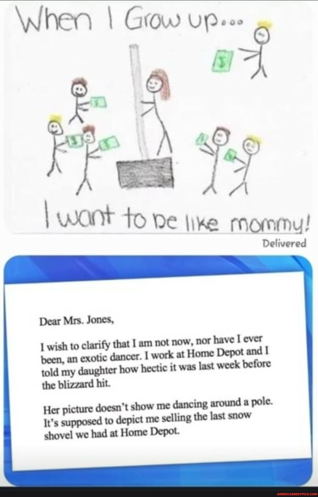 When I Grow Upees
want to ike mommu!
Delivered
Dear Mrs. Jones,
wish to clarify that I am not now, nor have ever been, an exotic dancer. work at Home Depot and told my daughter how hectic it was last week before the blizzard hit.
Her picture doesn't show me dancing around a pole.
It's supposed to depict me selling the last snow shovel we had at Home Depot.
