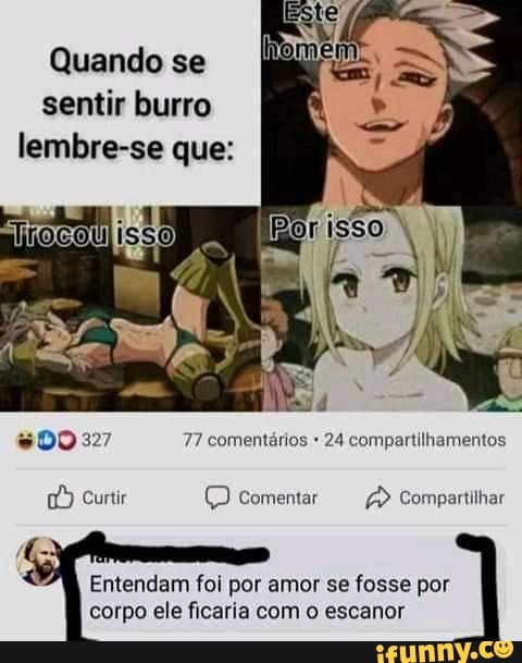 Quando se sentir burro lembre-se que:
DO 327 77 comentários 24 compartilhamentos
Curtir (D comentar Compartilhar
Entendam foi por amor se fosse por corpo ele ficaria com o escanor