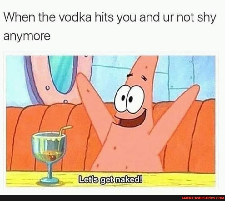 When the vodka hits you and ur not shy anymore