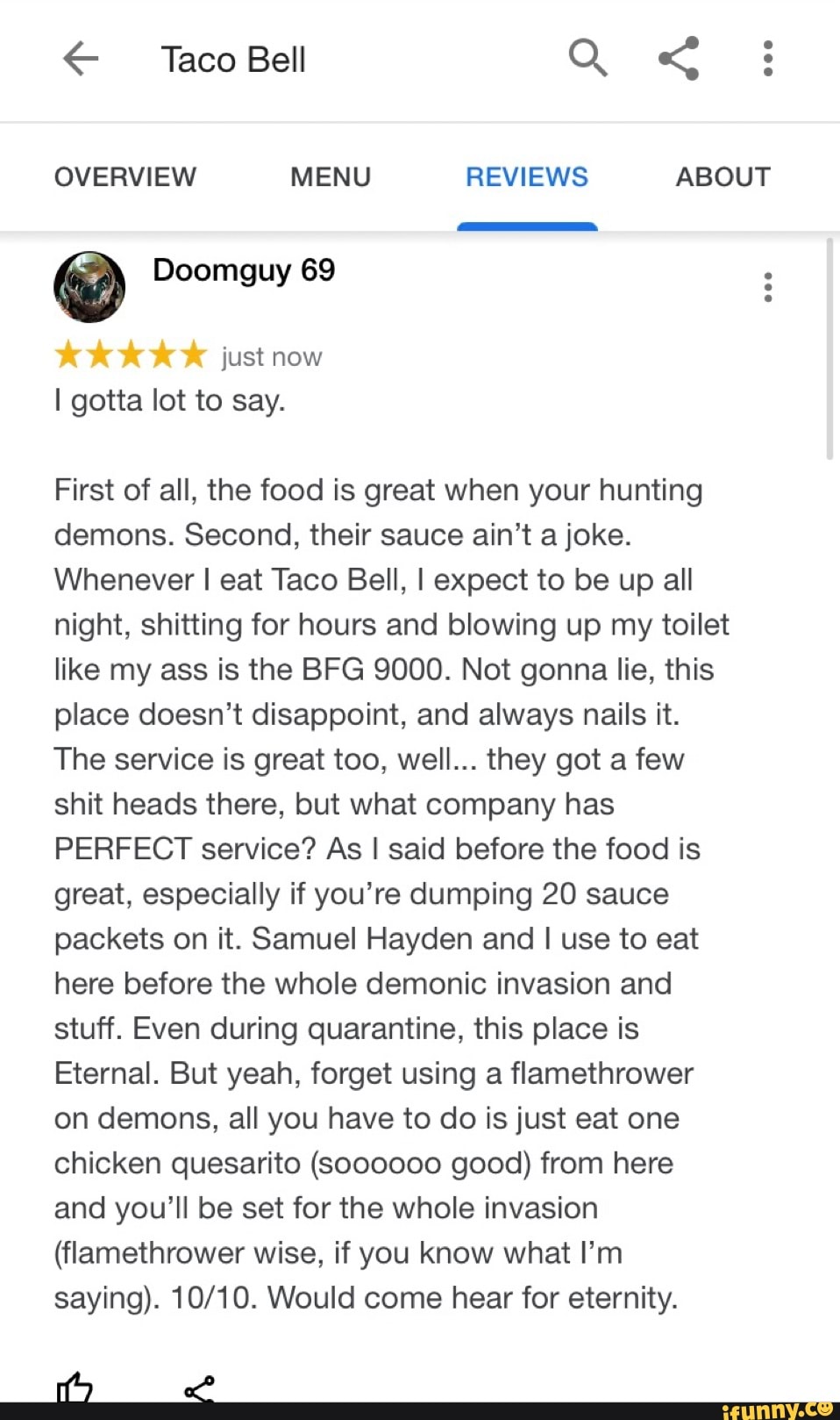 OVERVIEW MENU REVIEWS ABOUT Doomguy 69
just now
I gotta lot to say.
First of all, the food is great when your hunting
demons. Second, their sauce ain't a joke.
Whenever I eat Taco Bell, I expect to be up all
night, shitting for hours and blowing up my toilet
like my ass is the BFG 9000. Not gonna lie, this
place doesn't disappoint, and always nails it.
The service is great too, well... they got a few
shit heads there, but what company has
PERFECT service? As I said before the food is
great, especially if you're dumping 20 sauce
packets on it. Samuel Hayden and I use to eat
here before the whole demonic invasion and
stuff. Even during quarantine, this place is
Eternal. But yeah, forget using a flamethrower
on demons, all you have to do is just eat one
chicken quesarito (000000 good) from here
and you'll be set for the whole invasion
(flamethrower wise, if you know what I'm
saying). 10/10. Would come hear for eternity.