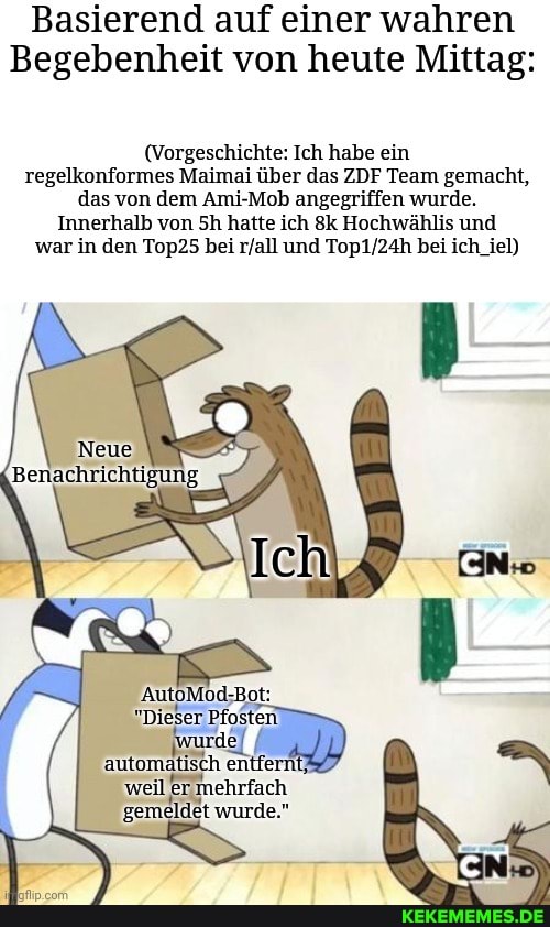 Basierend auf einer wahren
Begebenheit von heute Mittag:
(Vorgeschichte: Ich habe ein regelkonformes Maimai über das ZDF Team gemacht, das von dem Ami-Mob angegriffen wurde.
Innerhalb von Sh hatte ich Hochwählis und war in den Top25 bei und bei ich_iel)
"Dieser Pfosten
entfern!
'weil 'ermehrfa ch gemeldet wurde."