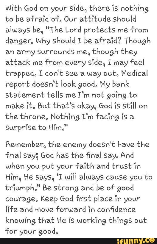 With God on your Side., there ls nothing
to be afraid of. Our atti’tude should
always beq ”The Lord protects me from
danger. why should I be afraid? Though
an army Surrounds meq though they
attack me from every s‘icleq I may feel
trapped, I don’t see a way ou'cª Med‘ical
report doesn't look good, My bank
statement tells me
I‘m not going to
make lt. But that‘s okay{, God is St?" on
the thronea Nothing, I'm facing Ts a
Surprlse to Hlm.”
Rememben, the enemy doeSn‘t have the
final say; God has the final say., And
when you put your faith and trust Tn
Hqu He Says, 'I will always cause you to
triumph,” Be strong and be of good
courage; Keep God first place 'in your
fife and forward Tn confidence
knowlng that He 'ís working thi’ngs out
for your good.