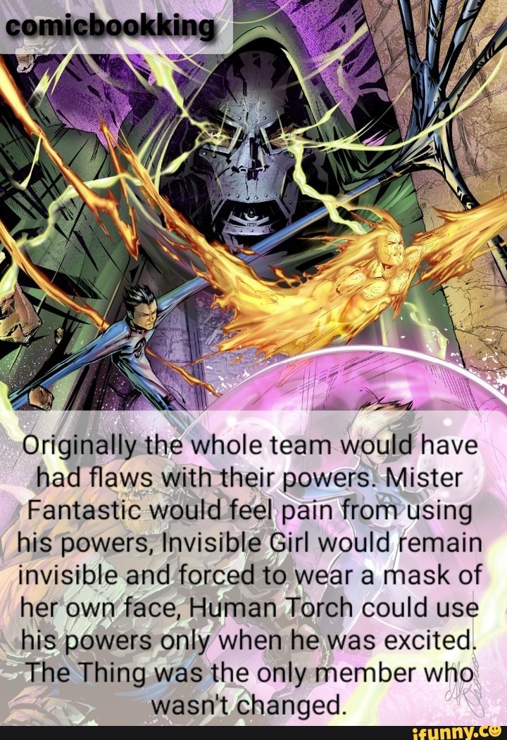 Originally the whole team would have had flaws with their powers. Mister
Fantastic would feel pain from using his powers, Invisible Girl would remain invisible and forced to wear a mask of her own face, Human Torch could use his powers only when he was excited.
The Thing was the only member who wasn't changed.