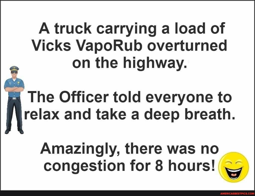 A truck carrying a load of
Vicks VapoRub overturned on the highway.
sta
The Officer told everyone to relax and take a deep breath.
Amazingly, there was no congestion for 8 hours!