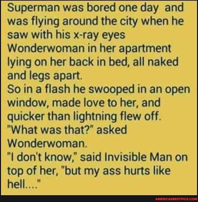 Superman was bored one day and was flying around the city when he saw with his x-ray eyes
Wonderwoman in her apartment lying on her back in bed, all naked and legs apart.
So ina flash he swooped in an open
window, made love to her, and quicker than lightning flew off.
"What was that?" asked
Wonderwoman.
"I don't know," said Invisible Man on top of her, "but my ass hurts like hell..."