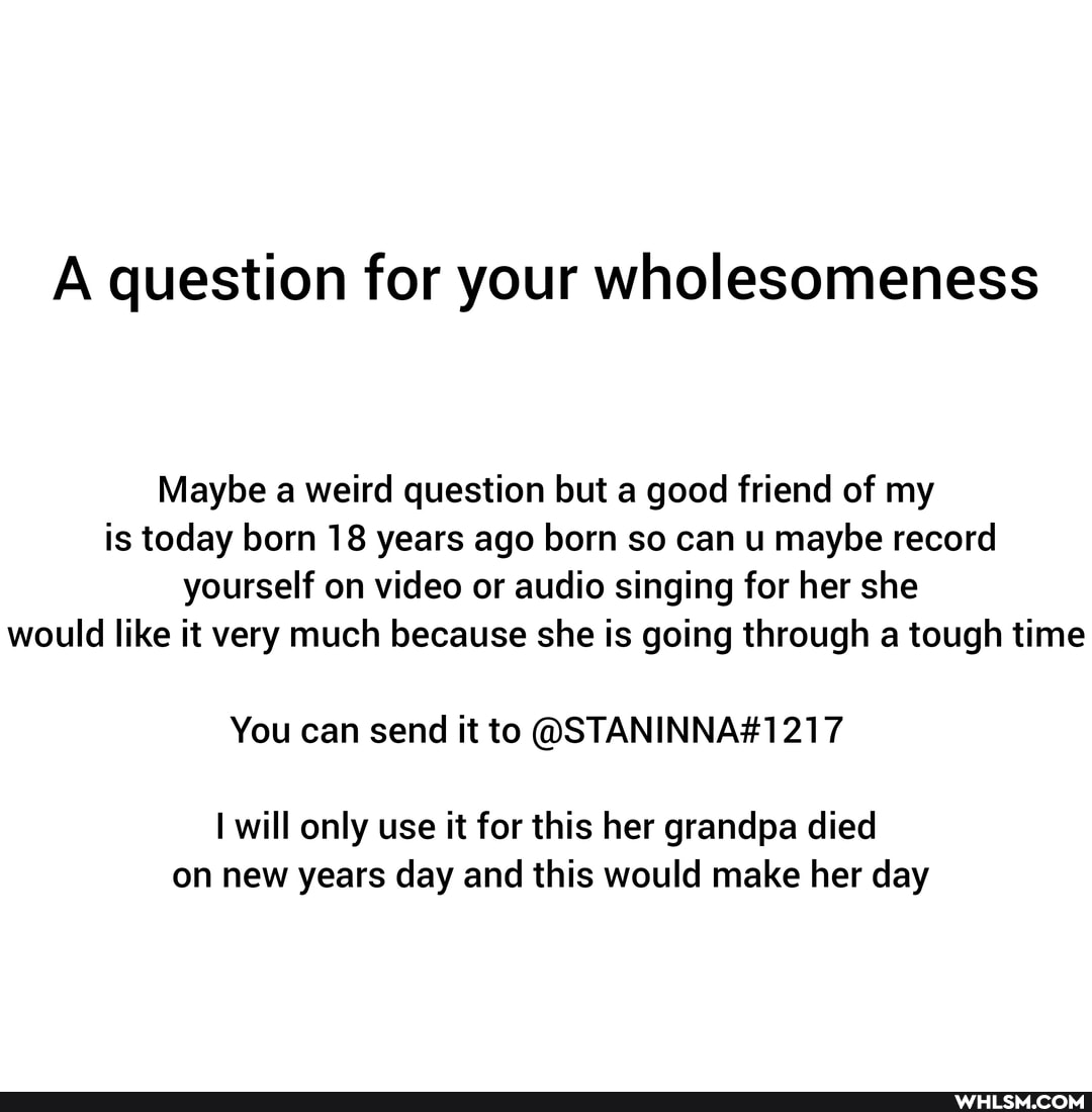 A question for your wholesomeness
Maybe a weird question but a good friend of my is today born 18 years ago born so can u maybe record yourself on video or audio singing for her she would like it very much because she is going through a tough time
You can send it to
will only use it for this her grandpa died on new years day and this would make her day