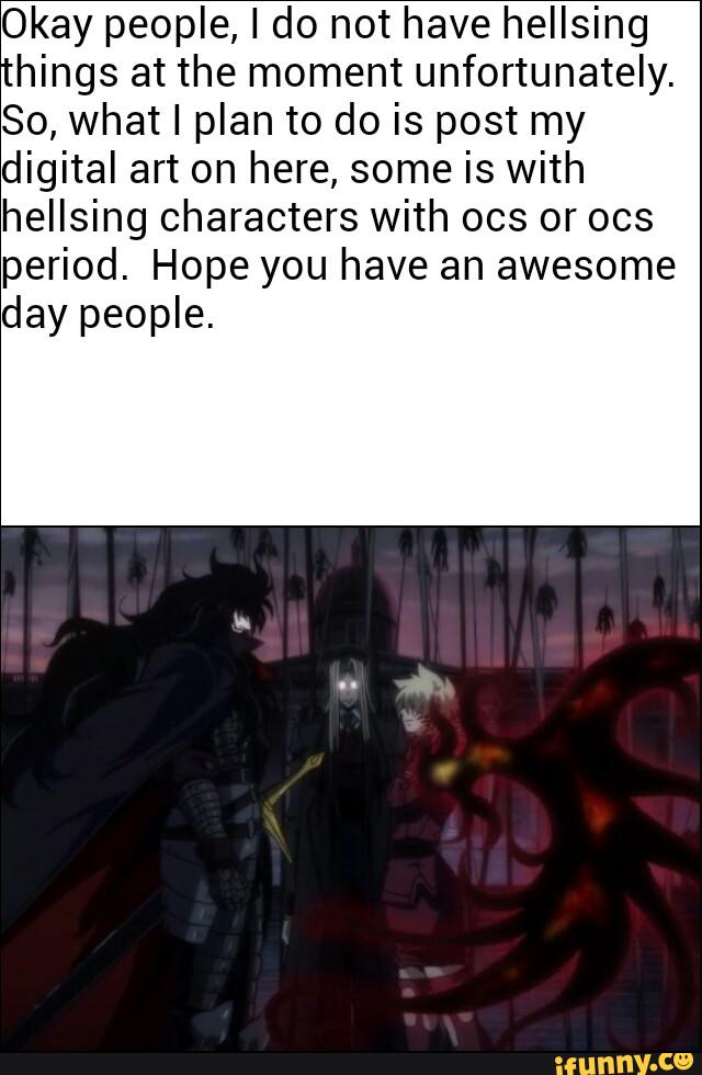 Okay people, I do not have hellsing
hings at the moment unfortunately.
So, what I plan to do is post my
digital art on here, some is with
hellsing characters with 003 or 003
period. Hope you have an awesome
day people.