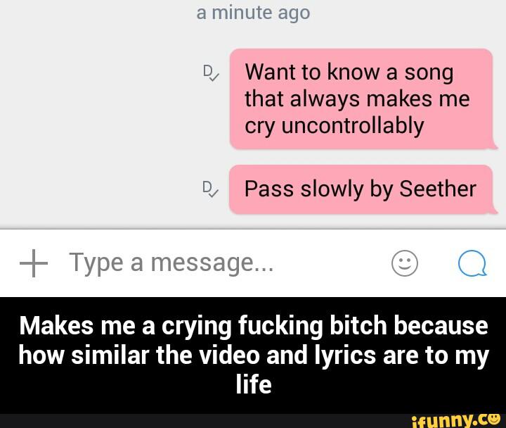 i; Want to know a song
that always makes me
cry uncontrollably
Pass slowly by Seether
Makes me a crying fucking bitch because
how similar the video and lyrics are to my
life - Makes me a crying fucking bitch because how similar the video and lyrics are to my life