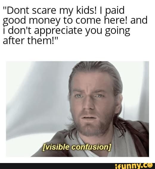 "Dont scare my kids! I paid good money to come here! and don't appreciate you going after them!"
{visible confusion}