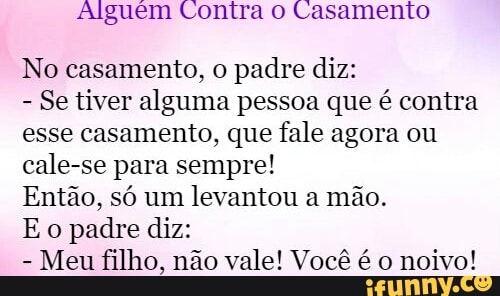 Alguém Contra o Casamento
No casamento, o
padre diz:
Se tiver alguma pessoa que é contra
esse casamento, que fale agora ou
cale-se para sempre!
Então, só um
levantou a mão.
Eo padre diz:
Meu filho, não vale! Você é o
noivo!