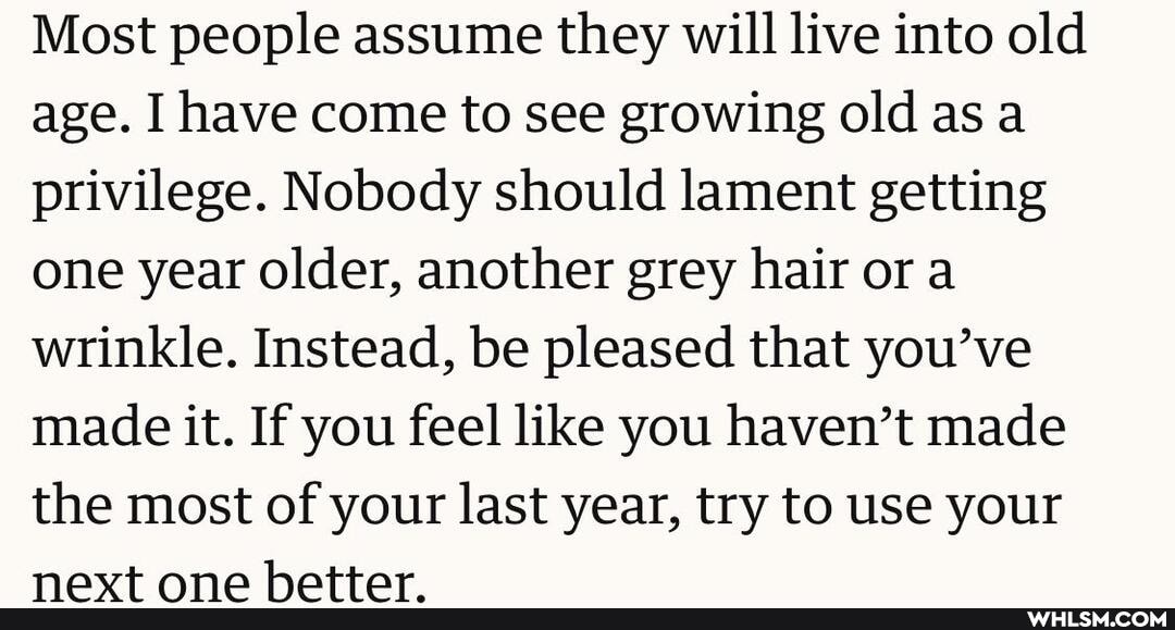 Most people assume they will live into old age. I have come to see growing old as a privilege. Nobody should lament getting one year older, another grey hair or a wrinkle. Instead, be pleased that you've made it. If you feel like you haven't made the most of your last year, try to use your
navt ann hattar