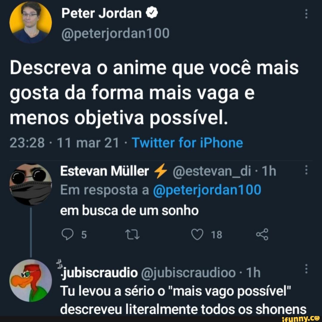 Peter Jordan
Descreva o anime que você mais gosta da forma mais vaga e menos objetiva possível.
11 mar 21 - Twitter for iPhone
Estevan Miiller (Destevan di-1h
t- Em resposta a (Qpeterjordan100 em busca de um sonho
O) Q 18
"jubiscraudio Qjubiscraudioo -
Tu levou a sério o "mais vago possível"
descreveu literalmente todos os shonens