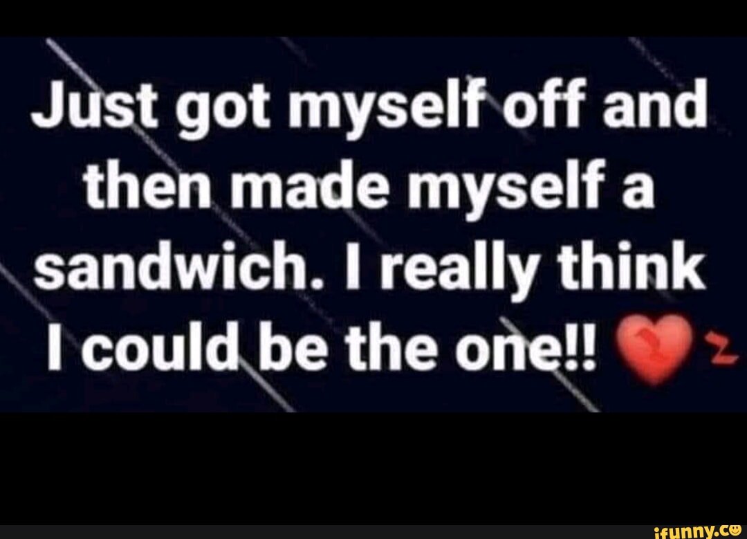 Just got myself off and then made myself a sandwich. really think I could  be the one!! - iFunny