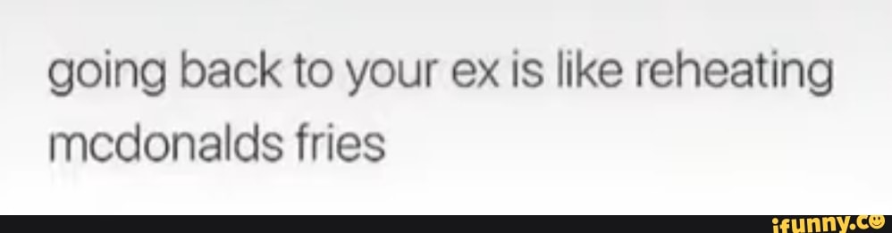 going back to your ex is like reheating mcdonalds fries