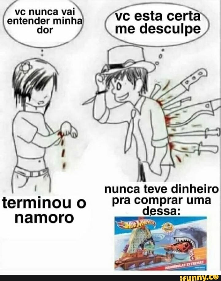 vc esta certa do me desculpe
vc nunca vai entender minh dor
nunca teve dinheiro
i pra comprar uma terminou namoro o dessa:
namoro