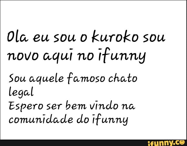 Ola eu sou o
kuroko sou
novo aqui no
ifunny
Sou aquele famoso chato
legal
Espero ser
bem vindo na
comunidade do tfunny