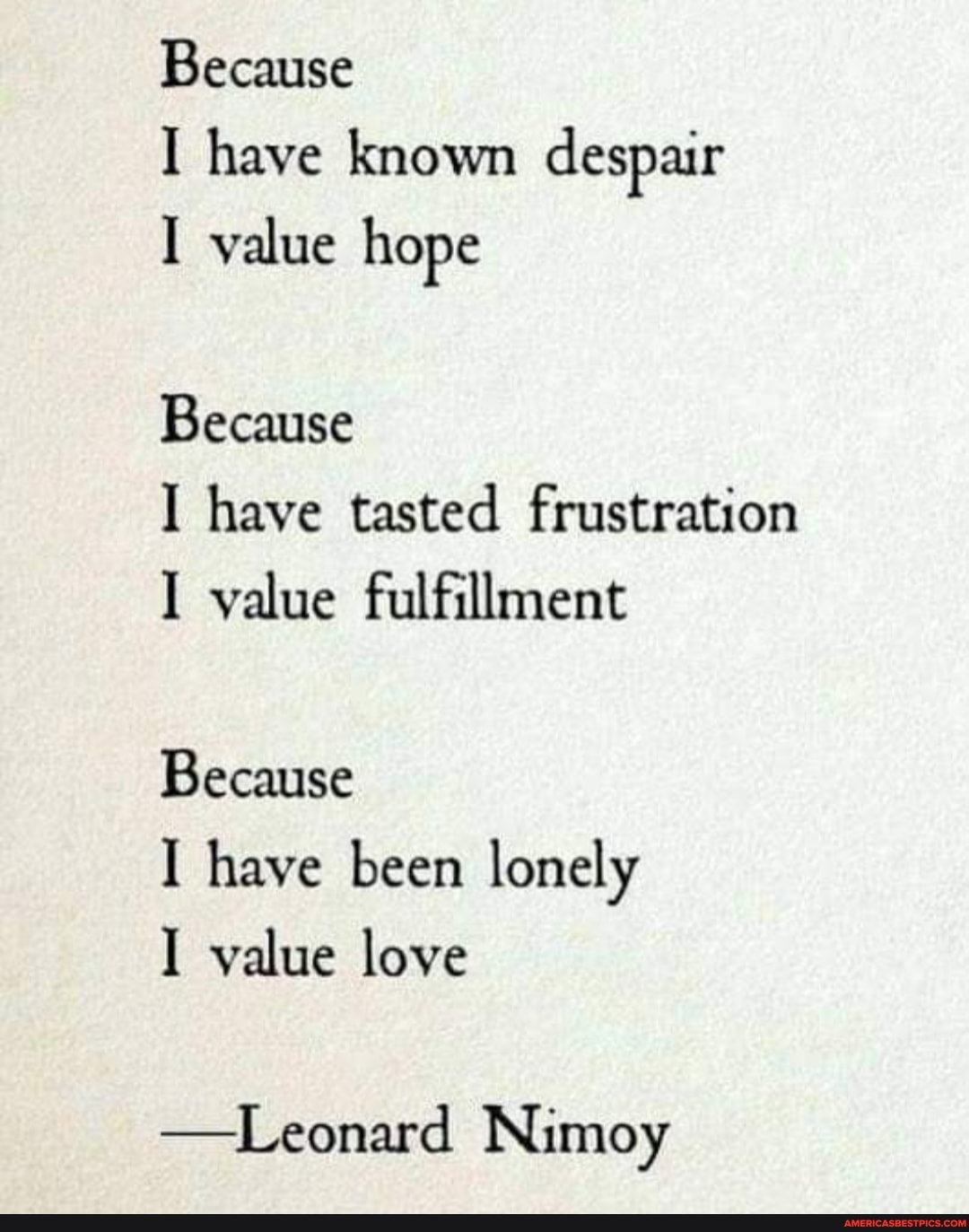 Because
I have known despair
I value hope
Because
I have tasted frustration
I value fulfillment
Because
I have been lonely
I value love
-Leonard Nimoy