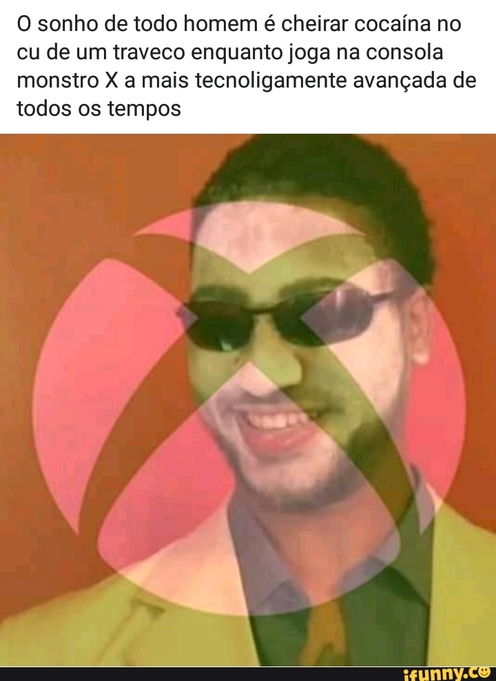 O sonho de todo homem é cheirar cocaína no
cu de um traveco enquanto joga na consola
monstro X a mais tecnoligamente avançada de
todos os tempos