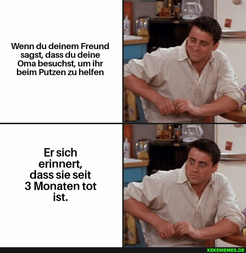 Wenn du deinem Freund sagst, dass du deine
Oma besuchst, um ihr beim Putzen zu helfen
sieh
erinnert, dass sie seit
3 Monaten tot
ist.