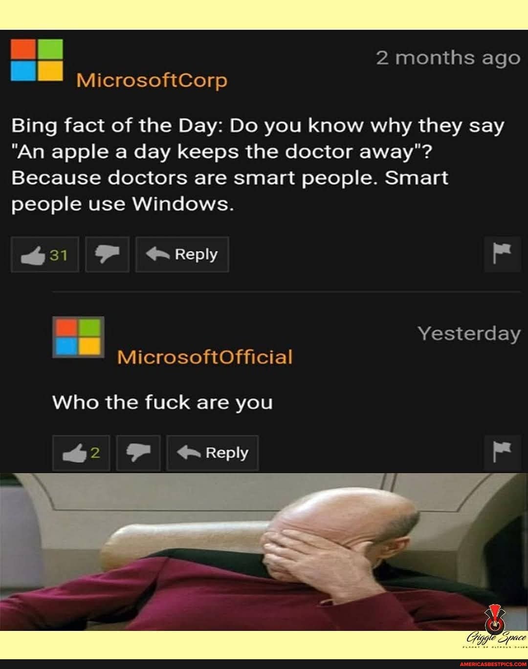 2months ago
MicrosoftCorp
Bing fact of the Day: Do you know why they say
"An apple a day keeps the doctor away"?
Because doctors are smart people. Smart people use Windows.
Reply
Yesterday
Who the fuck are you
2 Reply