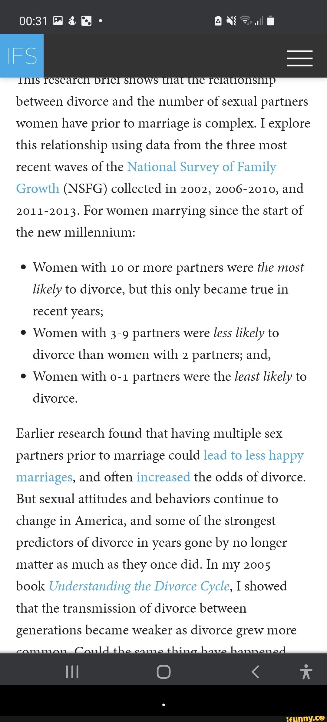 id
IFS
between divorce and the number of sexual partners women have prior to marriage is complex. I explore this relationship using data from the three most recent waves of the National Survey of Family
Growth (NSFG) collected in 2002, 2006-2010, and
2011-2013. For women marrying since the start of
the new millennium:
Women with 10 or more partners were the most likely to divorce, but this only became true in recent years;
Women with 3-9 partners were less likely to divorce than women with 2 partners; and,
Women with partners were the least likely to
divorce.
Earlier research found that having multiple sex partners prior to marriage could lead to less happy marriages, and often increased the odds of divorce.
But sexual attitudes and behaviors continue to change in America, and some of the strongest predictors of divorce in years gone by no longer matter as much as they once did. In my 2005
book Understanding the Divorce Cycle, I showed
that the transmission of divorce between
generations became weaker as divorce grew more - .