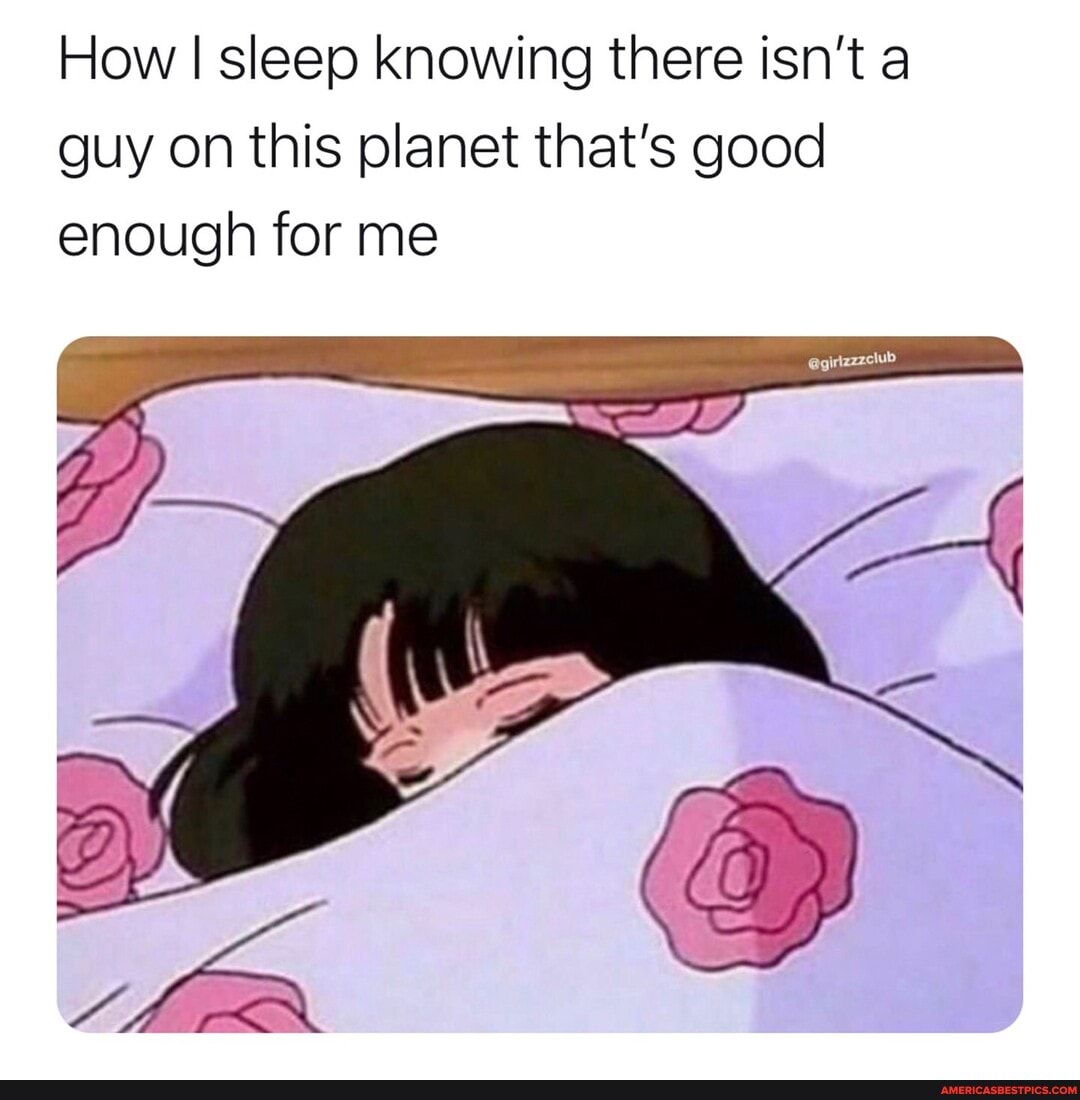 How I sleep knowing there isn't a guy on this planet that's good enough for me