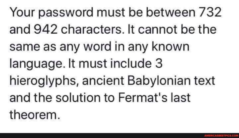 Your password must be between 732 and 942 characters. It cannot be the same as any word in any known language. It must include 3 hieroglyphs, ancient Babylonian text and the solution to Fermat's last theorem.