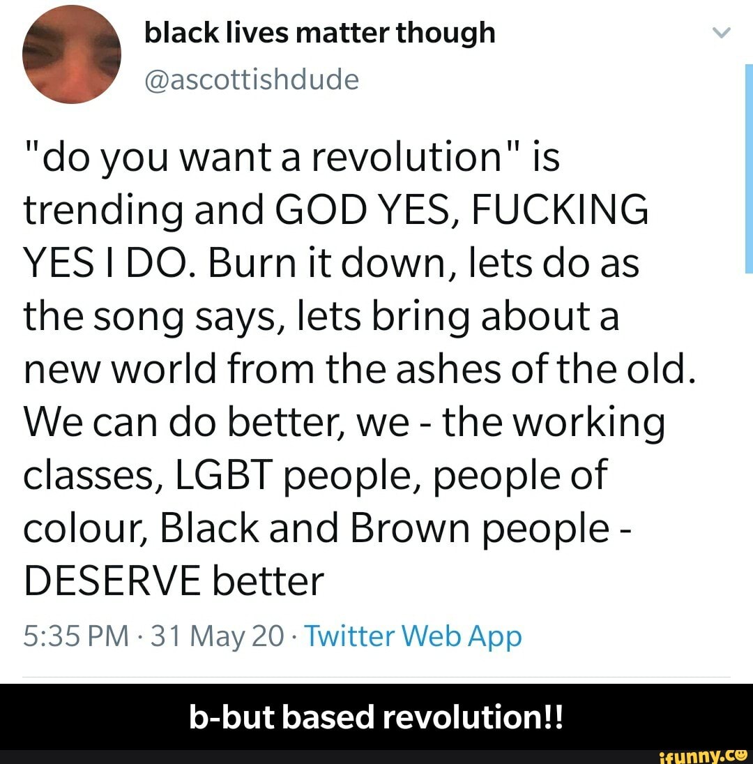 "do you want a revolution" is
trending and GOD YES, FUCKING
YES I DO. Burn it down, lets do as
the song says, lets bring about a
new world from the ashes of the old.
We can do better, we the working
classes, LGBT people, people of
colour, Black and Brown people DESERVE better
5:35 PM
31 May 20: Twitter Web App
b-but based revolution!! - b-but based revolution!!