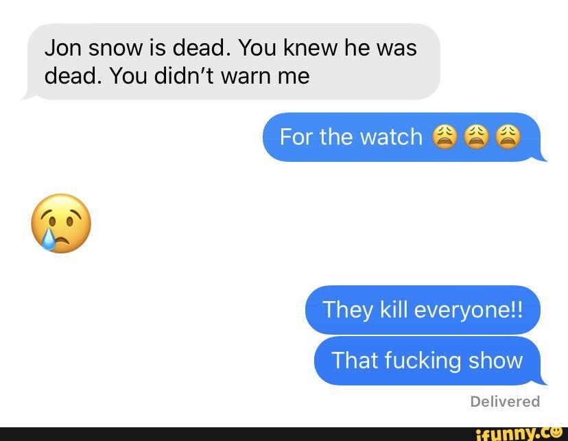 Jon snow is dead. You knew he was
dead. You didn't
For the watch A A A
They kill everyone!!
That fucking show