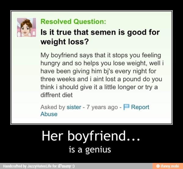 Is it true that semen is good for
weight loss?
My boyfriend says that it stops you feeling
hungry and so helps you lose weight, well i
have been giving him bj's every night for
three weeks and i aint lost a pound do you
think i should give it a little longer or try a
diffrent diet
Asked by sister
7
y
agc
Report
Abuse - Her boyfriend...
is a genius