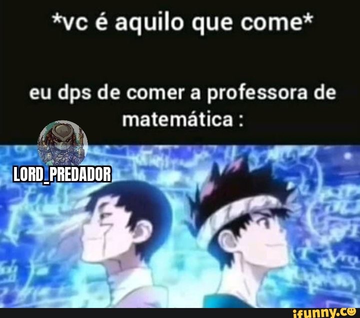 *vc é aquilo que come*
eu dos de comer a professora de matemática
LORD PREDADOR