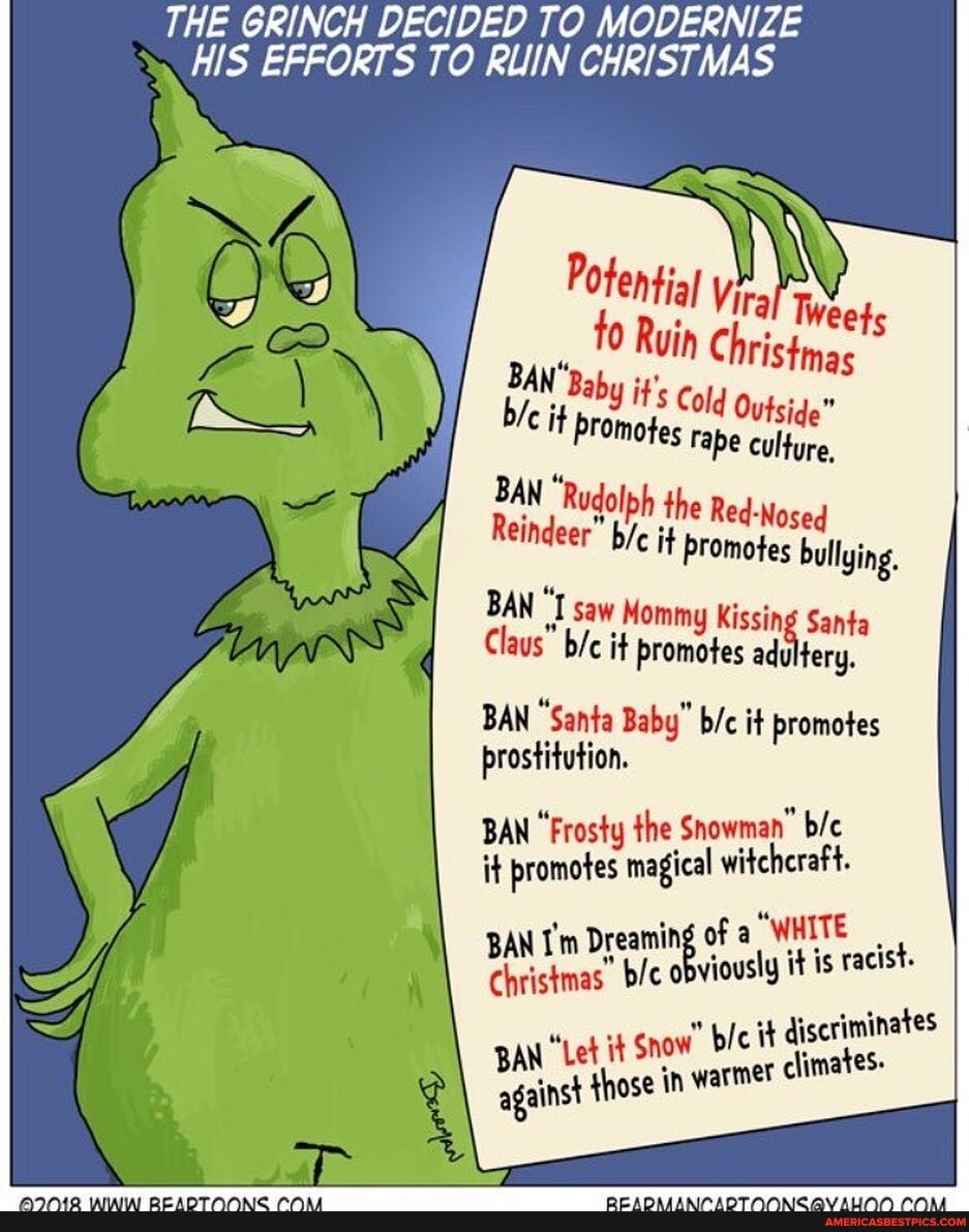 THE GRINCH DECIDED TO MODERNIZE
HIS EFFORTS TO RUIN CHRISTMAS
Potential fo Rui
IN Christmas
BAN it Baby it', Cold Outside"
Cit promotes ape culture,
BAN "Rudolph the Beg
Reindeer" it Promotes bullying.
BAN "I saw Mommy Kissi San
Claus" it promotes adu
BAN "Santa Baby" it promotes prostitution.
BAN "Frosty the it BAN "Frosty magical promotes the witchcraft. Snowman"
BAN I'm Dreaming of WHITE BAN bic obviously it is racist.
* it discriminates
BaN et Snow in ble it warmer climates-
BAN those in warmer cil
against