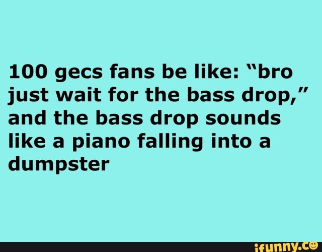 100 gecs fans be like: "bro
just wait for the bass drop,"
and the bass drop sounds
like a piano falling into a
dumpster