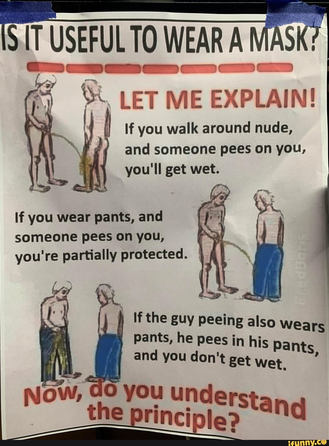 SIT USEFUL TO WEAR A MASK
if
LET ME EXPLAIN!
If you walk around nude, and someone pees on you, you'll get wet.
If you wear pants, and someone pees on you, you're partially protected. I
If the guy peeing also Wears pants, he pees in his Pants and you don't get wet ow, GO you unde
~__the principlep
