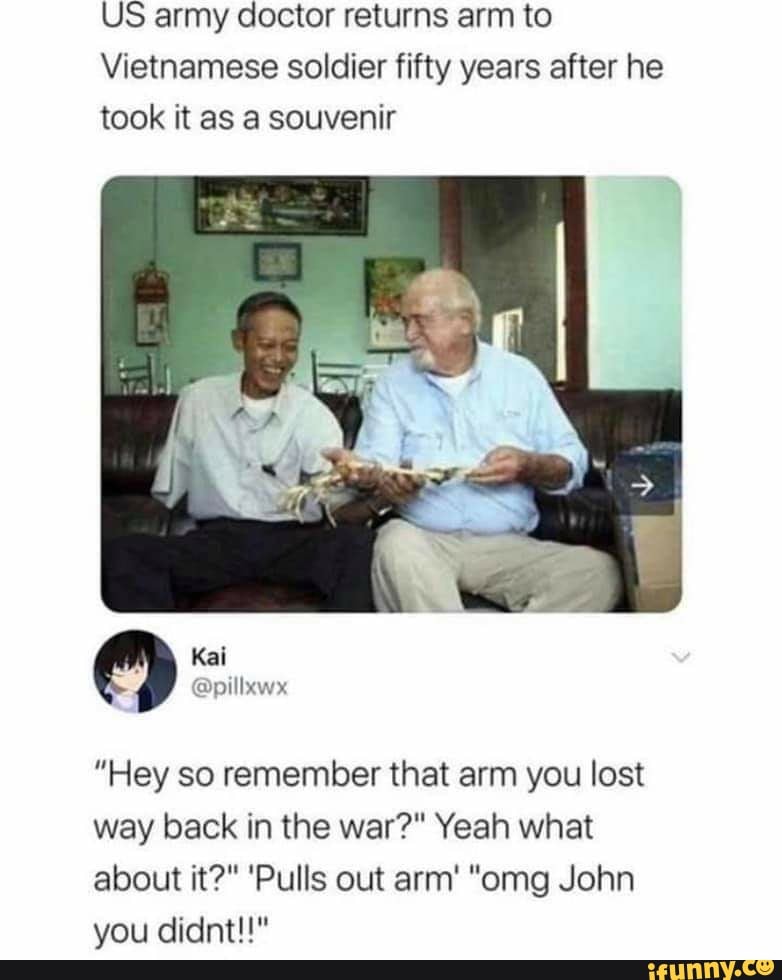 US army doctor returns arm to
Vietnamese soldier fifty years after he
took it as a souvenir
"Hey so remember that arm you lost
way back in the war?" Yeah what
about it?" 'Pulls out arm' "omg John